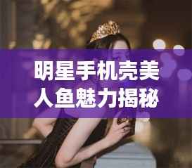 明星手机壳美人鱼魅力揭秘，时尚与艺术跨界的新风尚
